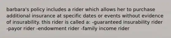 barbara's policy includes a rider which allows her to purchase additional insurance at specific dates or events without evidence of insurability. this rider is called a: -guaranteed insurability rider -payor rider -endowment rider -family income rider