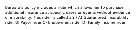 Barbara's policy includes a rider which allows her to purchase additional insurance at specific dates or events without evidence of insurability. This rider is called a(n) A) Guaranteed insurability rider B) Payor rider C) Endowment rider D) Family income rider