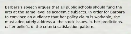 Barbara's speech argues that all public schools should fund the arts at the same level as academic subjects. In order for Barbara to convince an audience that her policy claim is workable, she must adequately address a. the stock issues. b. her predictions. c. her beliefs. d. the criteria-satisfaction pattern.