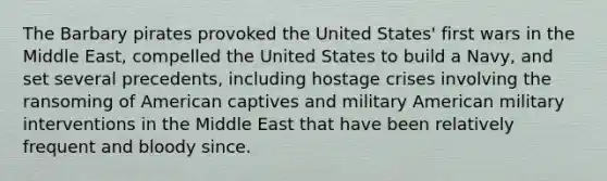 The Barbary pirates provoked the United States' first wars in the Middle East, compelled the United States to build a Navy, and set several precedents, including hostage crises involving the ransoming of American captives and military American military interventions in the Middle East that have been relatively frequent and bloody since.