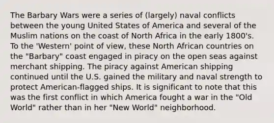 The Barbary Wars were a series of (largely) naval conflicts between the young United States of America and several of the Muslim nations on the coast of North Africa in the early 1800's. To the 'Western' point of view, these North African countries on the "Barbary" coast engaged in piracy on the open seas against merchant shipping. The piracy against American shipping continued until the U.S. gained the military and naval strength to protect American-flagged ships. It is significant to note that this was the first conflict in which America fought a war in the "Old World" rather than in her "New World" neighborhood.