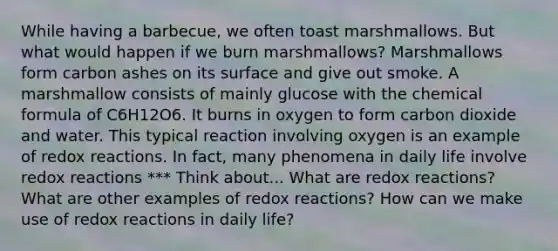 While having a barbecue, we often toast marshmallows. But what would happen if we burn marshmallows? Marshmallows form carbon ashes on its surface and give out smoke. A marshmallow consists of mainly glucose with the chemical formula of C6H12O6. It burns in oxygen to form carbon dioxide and water. This typical reaction involving oxygen is an example of redox reactions. In fact, many phenomena in daily life involve redox reactions *** Think about... What are redox reactions? What are other examples of redox reactions? How can we make use of redox reactions in daily life?