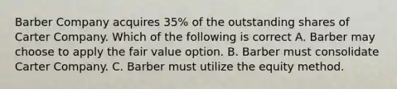 Barber Company acquires 35% of the outstanding shares of Carter Company. Which of the following is correct A. Barber may choose to apply the fair value option. B. Barber must consolidate Carter Company. C. Barber must utilize the equity method.