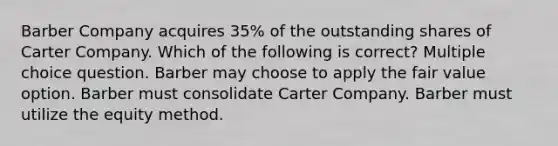 Barber Company acquires 35% of the outstanding shares of Carter Company. Which of the following is correct? Multiple choice question. Barber may choose to apply the fair value option. Barber must consolidate Carter Company. Barber must utilize the equity method.