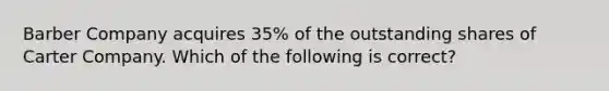 Barber Company acquires 35% of the outstanding shares of Carter Company. Which of the following is correct?