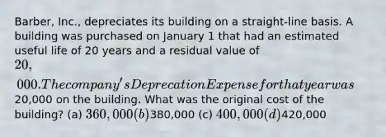 Barber, Inc., depreciates its building on a straight-line basis. A building was purchased on January 1 that had an estimated useful life of 20 years and a residual value of 20,000. The company's Deprecation Expense for that year was20,000 on the building. What was the original cost of the building? (a) 360,000 (b)380,000 (c) 400,000 (d)420,000