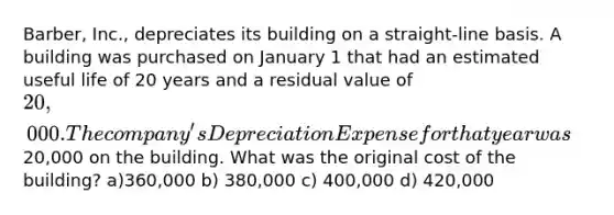 Barber, Inc., depreciates its building on a straight-line basis. A building was purchased on January 1 that had an estimated useful life of 20 years and a residual value of 20,000. The company's Depreciation Expense for that year was20,000 on the building. What was the original cost of the building? a)360,000 b) 380,000 c) 400,000 d) 420,000