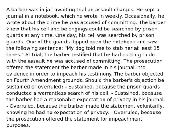 A barber was in jail awaiting trial on assault charges. He kept a journal in a notebook, which he wrote in weekly. Occasionally, he wrote about the crime he was accused of committing. The barber knew that his cell and belongings could be searched by prison guards at any time. One day, his cell was searched by prison guards. One of the guards flipped open the notebook and saw the following sentence: "My dog told me to stab her at least 15 times." At trial, the barber testified that he had nothing to do with the assault he was accused of committing. The prosecution offered the statement the barber made in his journal into evidence in order to impeach his testimony. The barber objected on Fourth Amendment grounds. Should the barber's objection be sustained or overruled? - Sustained, because the prison guards conducted a warrantless search of his cell. - Sustained, because the barber had a reasonable expectation of privacy in his journal. - Overruled, because the barber made the statement voluntarily, knowing he had no expectation of privacy. - Overruled, because the prosecution offered the statement for impeachment purposes.