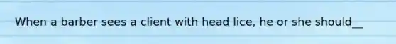 When a barber sees a client with head lice, he or she should__