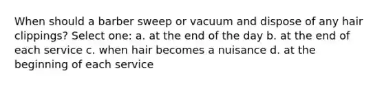 When should a barber sweep or vacuum and dispose of any hair clippings? Select one: a. at the end of the day b. at the end of each service c. when hair becomes a nuisance d. at the beginning of each service