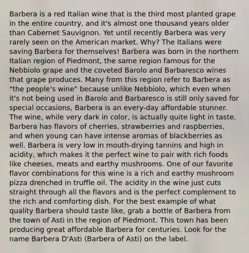 Barbera is a red Italian wine that is the third most planted grape in the entire country, and it's almost one thousand years older than Cabernet Sauvignon. Yet until recently Barbera was very rarely seen on the American market. Why? The Italians were saving Barbera for themselves! Barbera was born in the northern Italian region of Piedmont, the same region famous for the Nebbiolo grape and the coveted Barolo and Barbaresco wines that grape produces. Many from this region refer to Barbera as "the people's wine" because unlike Nebbiolo, which even when it's not being used in Barolo and Barbaresco is still only saved for special occasions, Barbera is an every-day affordable stunner. The wine, while very dark in color, is actually quite light in taste. Barbera has flavors of cherries, strawberries and raspberries, and when young can have intense aromas of blackberries as well. Barbera is very low in mouth-drying tannins and high in acidity, which makes it the perfect wine to pair with rich foods like cheeses, meats and earthy mushrooms. One of our favorite flavor combinations for this wine is a rich and earthy mushroom pizza drenched in truffle oil. The acidity in the wine just cuts straight through all the flavors and is the perfect complement to the rich and comforting dish. For the best example of what quality Barbera should taste like, grab a bottle of Barbera from the town of Asti in the region of Piedmont. This town has been producing great affordable Barbera for centuries. Look for the name Barbera D'Asti (Barbera of Asti) on the label.