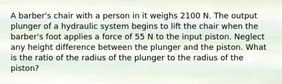 A barber's chair with a person in it weighs 2100 N. The output plunger of a hydraulic system begins to lift the chair when the barber's foot applies a force of 55 N to the input piston. Neglect any height difference between the plunger and the piston. What is the ratio of the radius of the plunger to the radius of the piston?