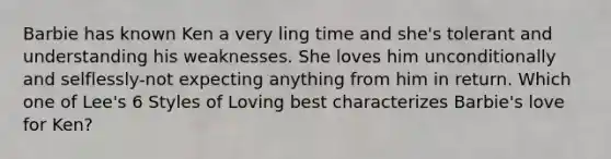 Barbie has known Ken a very ling time and she's tolerant and understanding his weaknesses. She loves him unconditionally and selflessly-not expecting anything from him in return. Which one of Lee's 6 Styles of Loving best characterizes Barbie's love for Ken?