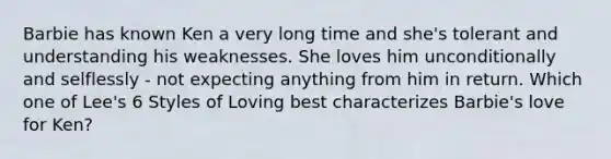 Barbie has known Ken a very long time and she's tolerant and understanding his weaknesses. She loves him unconditionally and selflessly - not expecting anything from him in return. Which one of Lee's 6 Styles of Loving best characterizes Barbie's love for Ken?