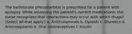 The barbiturate phenobarbital is prescribed for a patient with epilepsy. While assessing the patient's current medications, the nurse recognizes that interactions may occur with which drugs? (Select all that apply.) a. Antihistamines b. Opioids c. Diuretics d. Anticoagulants e. Oral contraceptives f. Insulin