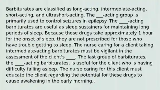 Barbiturates are classified as long-acting, intermediate-acting, short-acting, and ultrashort-acting. The ___-acting group is primarily used to control seizures in epilepsy. The ____-acting barbiturates are useful as sleep sustainers for maintaining long periods of sleep. Because these drugs take approximately 1 hour for the onset of sleep, they are not prescribed for those who have trouble getting to sleep. The nurse caring for a client taking intermediate-acting barbiturates must be vigilant in the assessment of the client's ____. The last group of barbiturates, the ____-acting barbiturates, is useful for the client who is having difficulty falling asleep. The nurse caring for this client must educate the client regarding the potential for these drugs to cause awakening in the early morning..