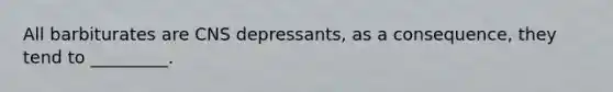 All barbiturates are CNS depressants, as a consequence, they tend to _________.