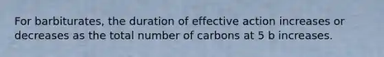 For barbiturates, the duration of effective action increases or decreases as the total number of carbons at 5 b increases.