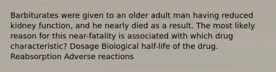 Barbiturates were given to an older adult man having reduced kidney function, and he nearly died as a result. The most likely reason for this near-fatality is associated with which drug characteristic? Dosage Biological half-life of the drug. Reabsorption Adverse reactions