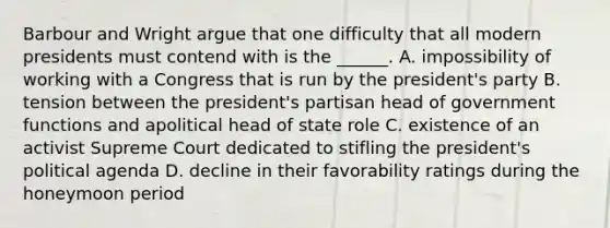 Barbour and Wright argue that one difficulty that all modern presidents must contend with is the ______. A. impossibility of working with a Congress that is run by the president's party B. tension between the president's partisan head of government functions and apolitical head of state role C. existence of an activist Supreme Court dedicated to stifling the president's political agenda D. decline in their favorability ratings during the honeymoon period