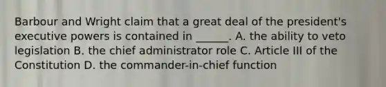 Barbour and Wright claim that a great deal of the president's executive powers is contained in ______. A. the ability to veto legislation B. the chief administrator role C. Article III of the Constitution D. the commander-in-chief function