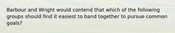 Barbour and Wright would contend that which of the following groups should find it easiest to band together to pursue common goals?