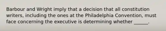 Barbour and Wright imply that a decision that all constitution writers, including the ones at the Philadelphia Convention, must face concerning the executive is determining whether ______.