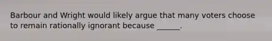 Barbour and Wright would likely argue that many voters choose to remain rationally ignorant because ______.