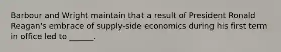 Barbour and Wright maintain that a result of President Ronald Reagan's embrace of supply-side economics during his first term in office led to ______.