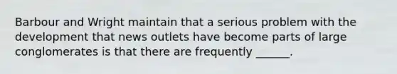 Barbour and Wright maintain that a serious problem with the development that news outlets have become parts of large conglomerates is that there are frequently ______.