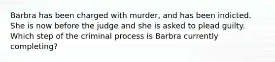 Barbra has been charged with murder, and has been indicted. She is now before the judge and she is asked to plead guilty. Which step of the criminal process is Barbra currently completing?