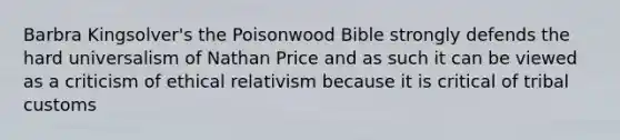 Barbra Kingsolver's the Poisonwood Bible strongly defends the hard universalism of Nathan Price and as such it can be viewed as a criticism of ethical relativism because it is critical of tribal customs