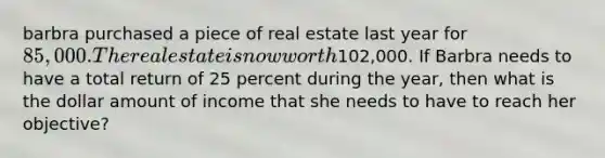 barbra purchased a piece of real estate last year for 85,000. The real estate is now worth102,000. If Barbra needs to have a total return of 25 percent during the year, then what is the dollar amount of income that she needs to have to reach her objective?