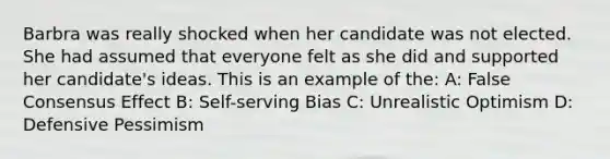 Barbra was really shocked when her candidate was not elected. She had assumed that everyone felt as she did and supported her candidate's ideas. This is an example of the: A: False Consensus Effect B: Self-serving Bias C: Unrealistic Optimism D: Defensive Pessimism