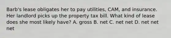 Barb's lease obligates her to pay utilities, CAM, and insurance. Her landlord picks up the property tax bill. What kind of lease does she most likely have? A. gross B. net C. net net D. net net net