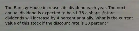 The Barclay House increases its dividend each year. The next annual dividend is expected to be 1.75 a share. Future dividends will increase by 4 percent annually. What is the current value of this stock if the discount rate is 10 percent?