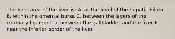 The bare area of the liver is: A. at the level of the hepatic hilum B. within the omental bursa C. between the layers of the coronary ligament D. between the gallbladder and the liver E. near the inferior border of the liver