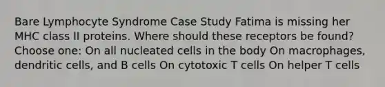 Bare Lymphocyte Syndrome Case Study Fatima is missing her MHC class II proteins. Where should these receptors be found? Choose one: On all nucleated cells in the body On macrophages, dendritic cells, and B cells On cytotoxic T cells On helper T cells