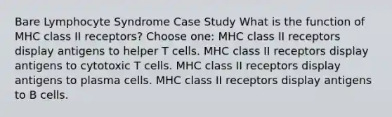 Bare Lymphocyte Syndrome Case Study What is the function of MHC class II receptors? Choose one: MHC class II receptors display antigens to helper T cells. MHC class II receptors display antigens to cytotoxic T cells. MHC class II receptors display antigens to plasma cells. MHC class II receptors display antigens to B cells.