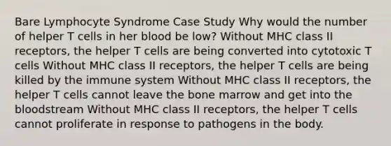 Bare Lymphocyte Syndrome Case Study Why would the number of helper T cells in her blood be low? Without MHC class II receptors, the helper T cells are being converted into cytotoxic T cells Without MHC class II receptors, the helper T cells are being killed by the immune system Without MHC class II receptors, the helper T cells cannot leave the bone marrow and get into <a href='https://www.questionai.com/knowledge/k7oXMfj7lk-the-blood' class='anchor-knowledge'>the blood</a>stream Without MHC class II receptors, the helper T cells cannot proliferate in response to pathogens in the body.