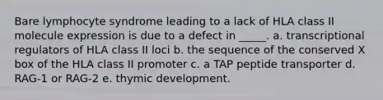 Bare lymphocyte syndrome leading to a lack of HLA class II molecule expression is due to a defect in _____. a. transcriptional regulators of HLA class II loci b. the sequence of the conserved X box of the HLA class II promoter c. a TAP peptide transporter d. RAG-1 or RAG-2 e. thymic development.