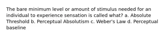 The bare minimum level or amount of stimulus needed for an individual to experience sensation is called what? a. Absolute Threshold b. Perceptual Absolutism c. Weber's Law d. Perceptual baseline