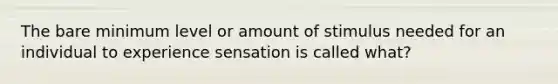 The bare minimum level or amount of stimulus needed for an individual to experience sensation is called what?