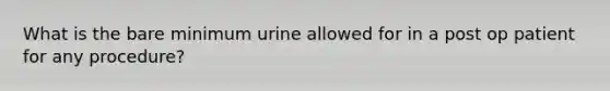 What is the bare minimum urine allowed for in a post op patient for any procedure?