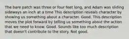 The bare patch was three or four feet long, and Adam was sliding sideways an inch at a time This description reveals character by showing us something about a character. Good. This description moves the plot forward by telling us something about the action that we need to know. Good. Sounds like too much description that doesn't contribute to the story. Not good.