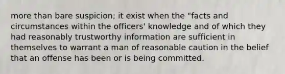 more than bare suspicion; it exist when the "facts and circumstances within the officers' knowledge and of which they had reasonably trustworthy information are sufficient in themselves to warrant a man of reasonable caution in the belief that an offense has been or is being committed.