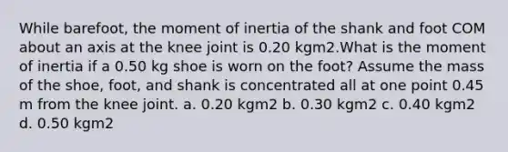 While barefoot, the moment of inertia of the shank and foot COM about an axis at the knee joint is 0.20 kgm2.What is the moment of inertia if a 0.50 kg shoe is worn on the foot? Assume the mass of the shoe, foot, and shank is concentrated all at one point 0.45 m from the knee joint. a. 0.20 kgm2 b. 0.30 kgm2 c. 0.40 kgm2 d. 0.50 kgm2