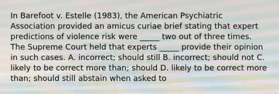 In Barefoot v. Estelle (1983), the American Psychiatric Association provided an amicus curiae brief stating that expert predictions of violence risk were _____ two out of three times. The Supreme Court held that experts _____ provide their opinion in such cases. A. incorrect; should still B. incorrect; should not C. likely to be correct more than; should D. likely to be correct more than; should still abstain when asked to