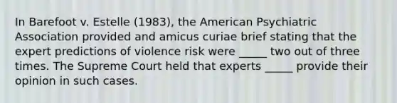 In Barefoot v. Estelle (1983), the American Psychiatric Association provided and amicus curiae brief stating that the expert predictions of violence risk were _____ two out of three times. The Supreme Court held that experts _____ provide their opinion in such cases.