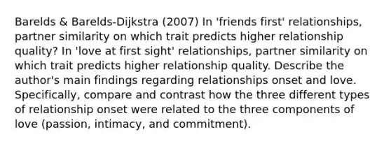 Barelds & Barelds-Dijkstra (2007) In 'friends first' relationships, partner similarity on which trait predicts higher relationship quality? In 'love at first sight' relationships, partner similarity on which trait predicts higher relationship quality. Describe the author's main findings regarding relationships onset and love. Specifically, compare and contrast how the three different types of relationship onset were related to the three components of love (passion, intimacy, and commitment).